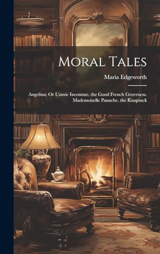Moral Tales: Angelina; Or L'amie Inconnue. the Good French Governess. Mademoiselle Panache. the Knapsack
