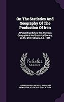 On the Statistics and Geography of the Production of Iron: A Paper Read Before the American Geographical and Statistical Society, on the 21st February, A.D., 1856 1343136326 Book Cover