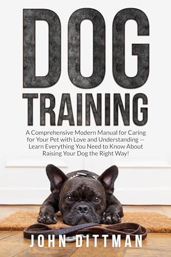 Dog Training: A Comprehensive Modern Manual for Caring for Your Pet with Love and Understanding — Learn Everything You Need to Know About Raising Your Dog the Right Way!