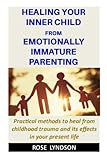 Healing your inner child from Emotionally Immature parenting: Practical methods to heal from childhood trauma and its effects in your present life