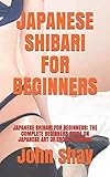 JAPANESE SHIBARI FOR BEGINNERS: JAPANESE SHIBARI FOR BEGINNERS: THE COMPLETE BEGINNERS GUIDE ON...