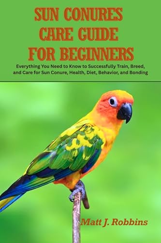 Sun Conures Care Guide for Beginners: Everything You Need to Know to Successfully Train, Breed, and Care for Sun Conure, Health, Diet, Behavior, and Bonding