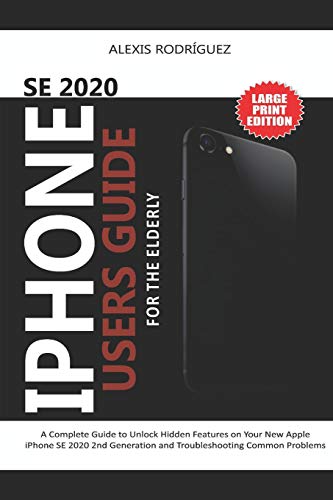  IPHONE SE 2020 USERS GUIDE FOR THE ELDERLY: A Complete Guide to Unlock Hidden Features on Your New Apple iPhone SE 2020 2nd Generation and Troubleshooting Common Problems