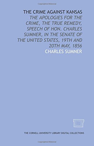 The Crime against Kansas: the apologies for the crime, the true remedy, speech of Hon. Charles Sumner, in the Senate of the United States, 19th and 20th May, 1856