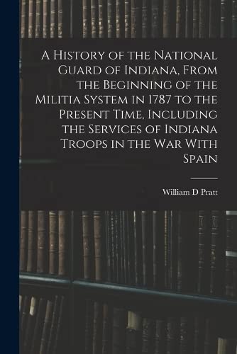 A History of the National Guard of Indiana, From the Beginning of the Militia System in 1787 to the Present Time, Including the Services of Indiana Troops in the war With Spain