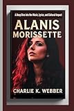 Alanis Morissette: A Deep Dive into Her Music, Lyrics, and Cultural Impact - Charlie K. Webber 