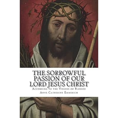The Sorrowful Passion of Our Lord Jesus Christ: From the Visions of Blessed Anne Catherine Emmerich Including an Account of the Resurrection and a Biography of Anne Catherine Emerich