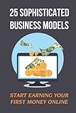 25 Sophisticated Business Models: Start Earning Your First Money Online