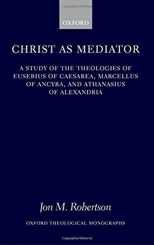Christ as Mediator: A Study of the Theologies of Eusebius of Caesarea, Marcellus of Ancyra, and Athanasius of Alexandria (Oxford Theology and Religion Monographs)