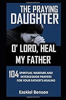 The Praying Daughter: O’ Lord, Heal My Father: 104 Spiritual Warfare And Intercession Prayers For The Healing Of Your Father 1981094598 Book Cover