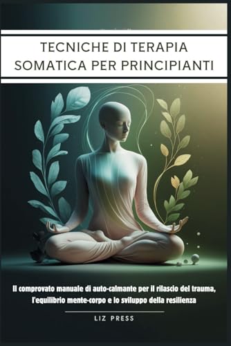 Tecniche di Terapia Somatica per Principianti: Il comprovato manuale di auto-calmante per il rilascio del trauma, l'equilibrio mente-corpo e lo sviluppo della resilienza (Italian Edition)