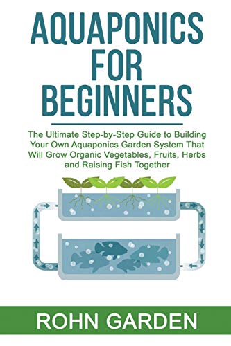 AQUAPONICS FOR BEGINNERS: The Ultimate Step-by-Step Guide to Building Your Own Aquaponics Garden System That Will Grow Organic Vegetables, Fruits, Herbs and Raising Fish Together