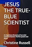 JESUS THE TRUE-BLUE SCIENTIST: An ingenious discovery of our solar system & heaven: The fire system and aeons