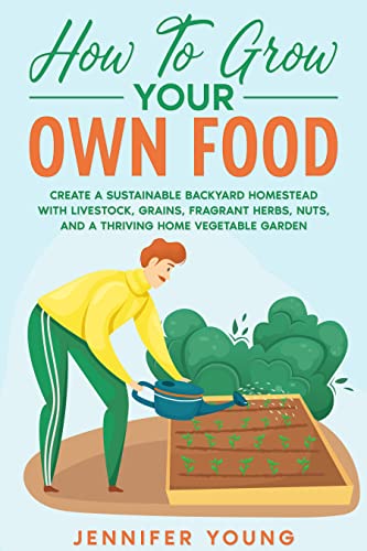 How To Grow Your Own Food: Create a Sustainable Backyard Homestead with Livestock, Grains, Fragrant Herbs, Nuts, and a Thriving Home Vegetable Garden