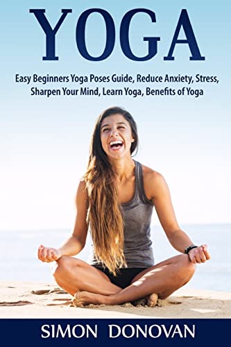 Yoga: Easy Beginners Yoga Poses Guide, Reduce Anxiety, Stress, Sharpen Your Mind, Learn Yoga, Benefits of Yoga (Master Yoga, Calming Your Mind, Relaxation, Meditation, Happiness)