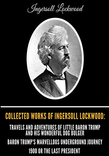 Collected Works of Ingersoll Lockwood: Travels and Adventures of Little Baron Trump and his Wonderful Dog Bulger, Baron Trump's Marvellous Underground Journey, 1900 Or The Last President