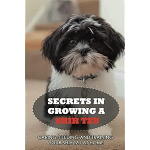 Secrets In Growing A Shih Tzu: Caring, Feeding And Training Your Shih Tzu At Home: Tips For Shih Tzu Owners