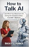 How to talk AI: Get What You Want from AI Using the Simple 5-Step CLEAR™ Method