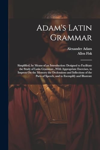 Adam's Latin Grammar: Simplified, by Means of an Introduction: Designed to Facilitate the Study of Latin Grammar...With Appropriate Exercises, to ... of Speech, and to Exemplify and Illustrate