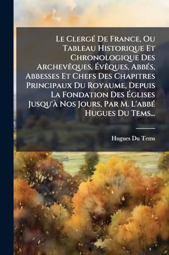 Le Clergé De France, Ou Tableau Historique Et Chronologique Des Archevêques, Évêques, Abbés, Abbesses Et Chefs Des Chapitres Principaux Du Royaume, ... M. L'abbé Hugues Du Tems... (French Edition)