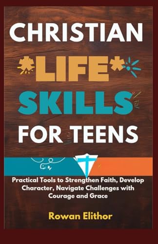 CHRISTIAN LIFE SKILLS FOR TEENS: Practical Tools to Strengthen Faith, Develop Character, Navigate Challenges with Courage and Gr