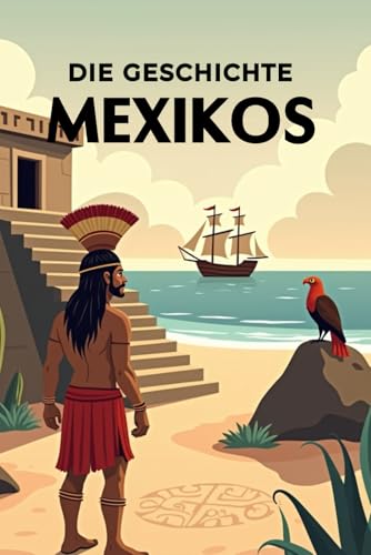 Die Geschichte Mexikos: Weltgeschichte entdecken: Von den Hochkulturen der Maya und Azteken über Kolonialisierung, Unabhängigkeit und Revolution bis ... (Geschichte - Eine Reise durch die Epochen)