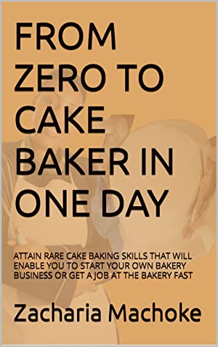FROM ZERO TO CAKE BAKER IN ONE DAY: ATTAIN RARE CAKE BAKING SKILLS THAT WILL ENABLE YOU TO START YOU