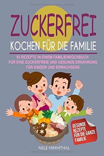 Zuckerfrei Kochen für die Familie: 95 Rezepte in einem Familienkochbuch...