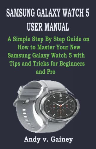 SAMSUNG GALAXY WATCH 5 USER MANUAL: A Simple Step By Step Guide on How to Master Your New Samsung Galaxy Watch 5 with Tips and Tricks for Beginners and Pro