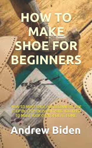 HOW TO MAKE SHOE FOR BEGINNERS: HOW TO MAKE SHOE FOR BEGINNERS: THE STEP BY STEP ON EVERYTHING YOU NEED TO MAKE YOUR OWN SHOE AT HOME.