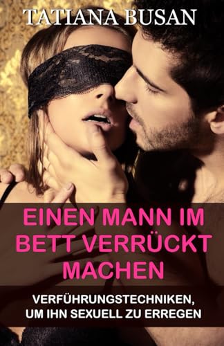 Einen Mann im Bett verrückt machen: Sexuelles Verlangen eines Mannes steigern; Einen Mann im Bett verführen; Wie man einen Mann erregt; Leidenschaft und Intimität in der Beziehung neu entfachen