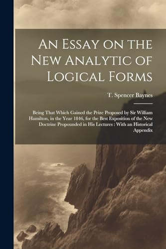 An Essay on the new Analytic of Logical Forms: Being That Which Gained the Prize Proposed by Sir William Hamilton, in the Year 1846, for the Best ... in his Lectures: With an Historical Appendix
