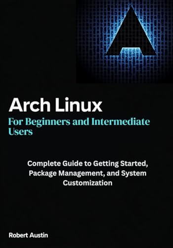 Arch Linux for Beginners and Intermediate Users: Complete Guide to Getting Started, Package Management, and System Customization