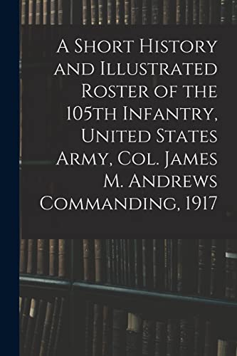 A Short History and Illustrated Roster of the 105th Infantry, United States Army, Col. James M. Andrews Commanding, 1917