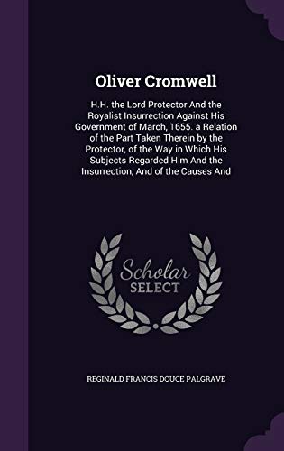 Oliver Cromwell: H.H. the Lord Protector And the Royalist Insurrection Against His Government of March, 1655. a Relation of the Part Taken Therein by ... And the Insurrection, And of the Causes And