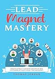  Lead Magnet Mastery: How To Attract A Massive Amount Of New Customers Without Losing Time and Money