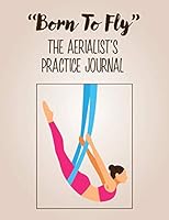 "Born To Fly" The Aerialist's Practice Journal: A practice journal for aerialists, aerial silk artists, aerial silk yoga practitioners, aerial silk acrobats and anyone who loves aerial silks. 1090740042 Book Cover
