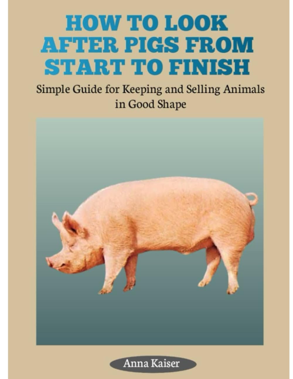 HOW TO LOOK AFTER PIGS FROM START TO FINISH: Simple Guide for Keeping and Selling Animals in Good Shape