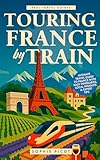 Touring France by Train: Ultimate Travel Guide to France with Easy Itineraries, Local Insights and Expert Tips (Real Travel Guides) (English Edition)