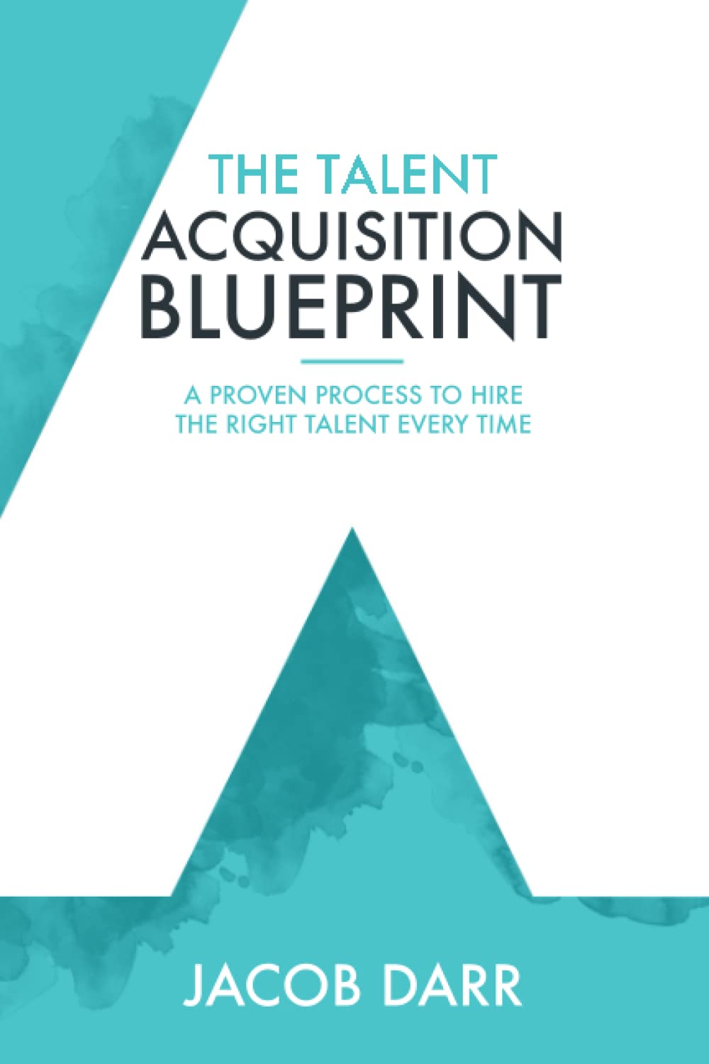 The Talent Acquisition Blueprint: A Proven Process to Hire The Right Talent Every Time