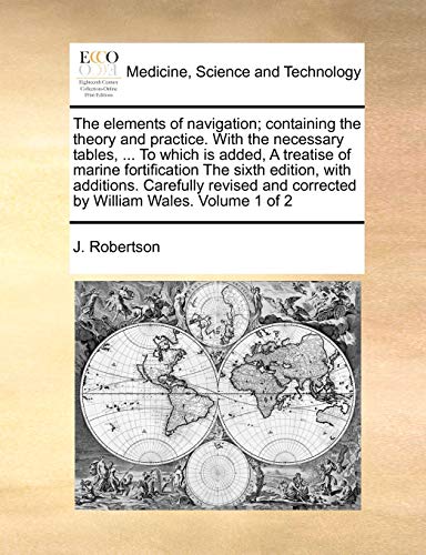 The Elements of Navigation; Containing the Theory and Practice. with the Necessary Tables, ... to Which Is Added, a Treatise of Marine Fortification ... and Corrected by William Wales. Volume 1 of 2