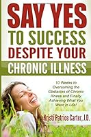 Say Yes to Success Despite Your Chronic Illness: 10 Weeks to Overcoming the Obstacles of Chronic Illness and Finally Achieving What You Want in Life 1515392325 Book Cover