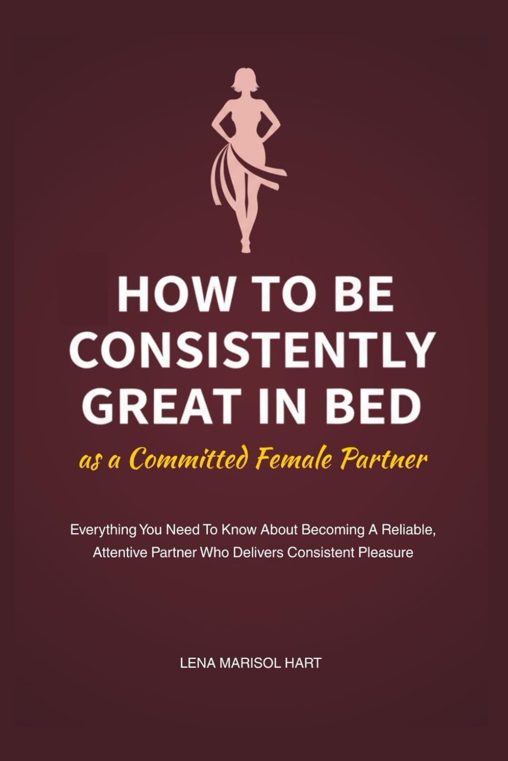 How to Be Consistently Great in Bed as a Committed Female Partner: Everything You Need To Know About Becoming A Reliable, Attentive Partner Who Delivers Consistent Pleasure