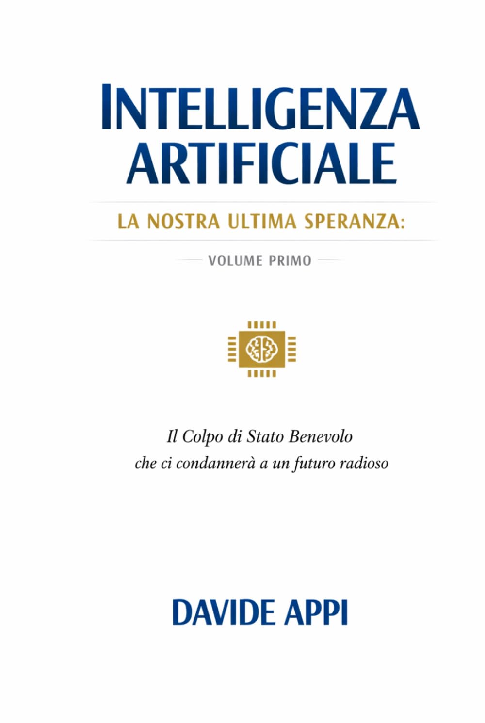 Intelligenza Artificiale. La Nostra Ultima Speranza: VOLUME PRIMO. Il Colpo di Stato Benevolo che ci condannerà a un futuro radioso
