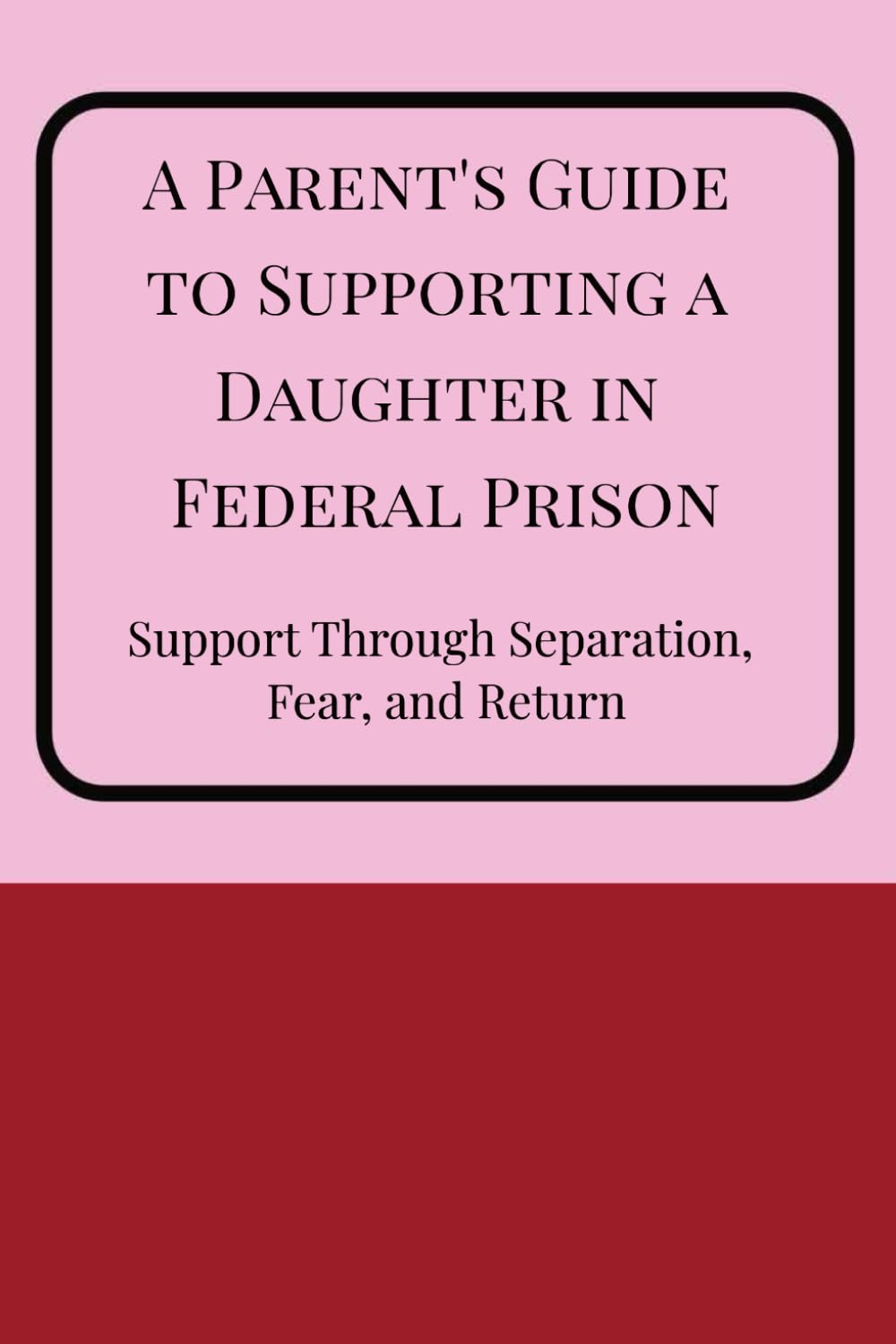 A Parent's Guide to Supporting a Daughter in Federal Prison: Support through separation, fear, and return: Understanding incarceration, staying ... before, during, and after federal prison