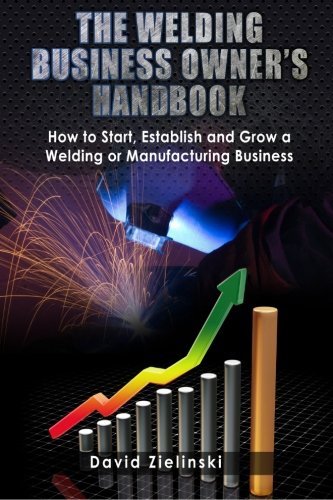 The Welding Business Owner\'s Hand Book: How to Start, Establish and Grow a Welding or Manufacturing Business