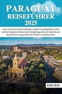 PARAGUAY REISEFÜHRER 2025: Erkunden Sie Kolonialstädte, weite Feuchtgebiete, eine reiche indigene Kultur und Insidertipps für ein Abenteuer abseits der ausgetretenen Pfade in Südamerika.