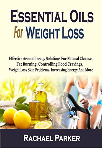 Essential Oils For Weight Loss: Effective Aromatherapy Solutions For Natural Cleanse, Fat Burning, Controlling Food Cravings, Weight Loss Skin Problems, Increasing Energy And More