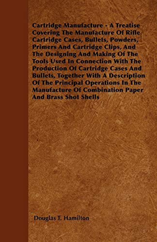 Cartridge Manufacture - A Treatise Covering The Manufacture Of Rifle Cartridge Cases, Bullets, Powders, Primers And Cartridge Clips, And The Designing ... Of Cartridge Cases And Bullets, Together