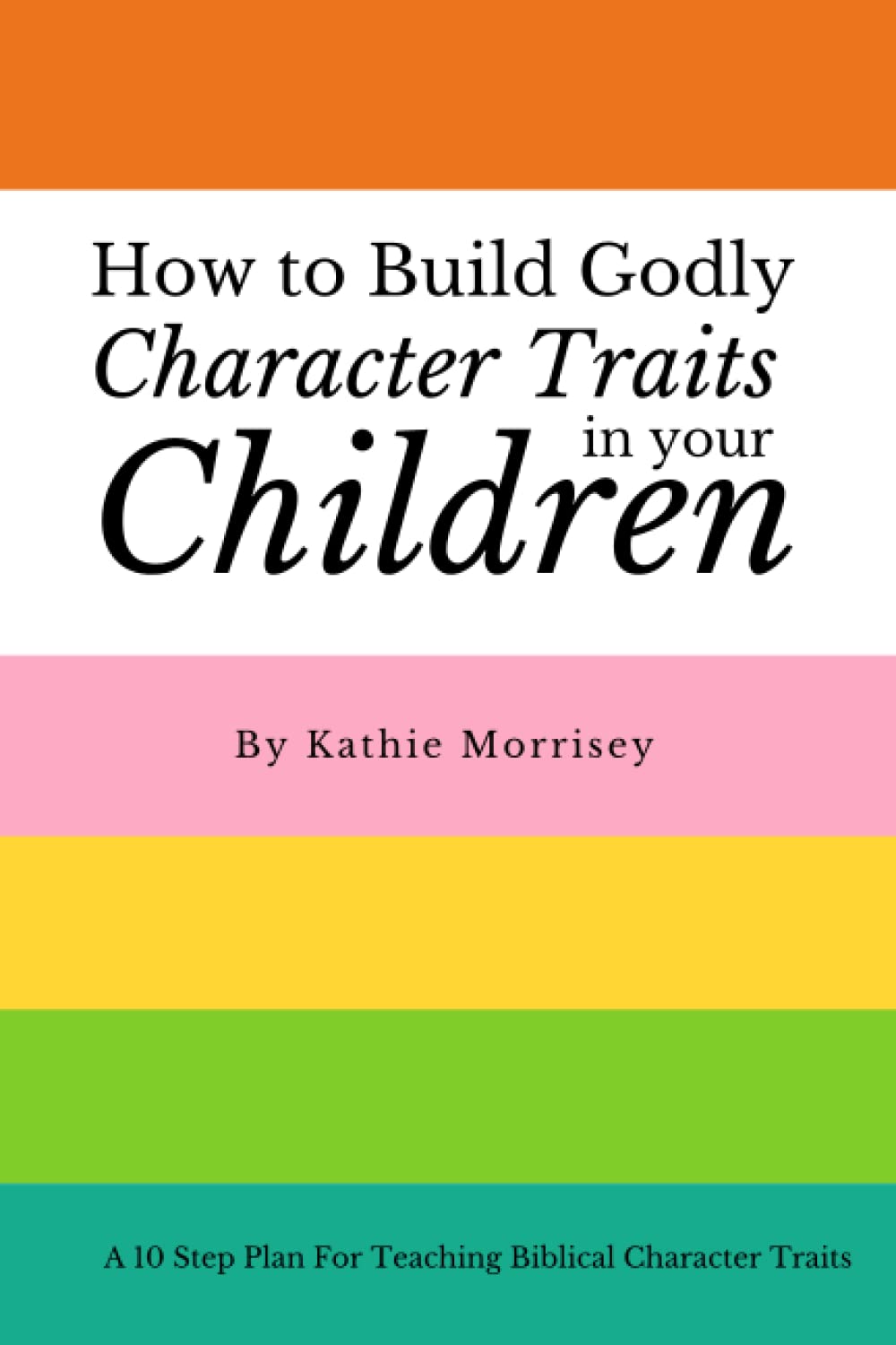 How To Build Godly Character Traits In Your Children:: A 10 Step Plan For Teaching Biblical Character Traits